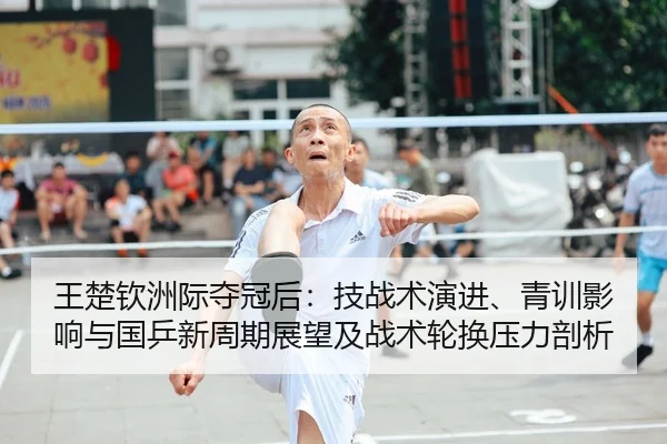 王楚钦洲际夺冠后：技战术演进、青训影响与国乒新周期展望及战术轮换压力剖析